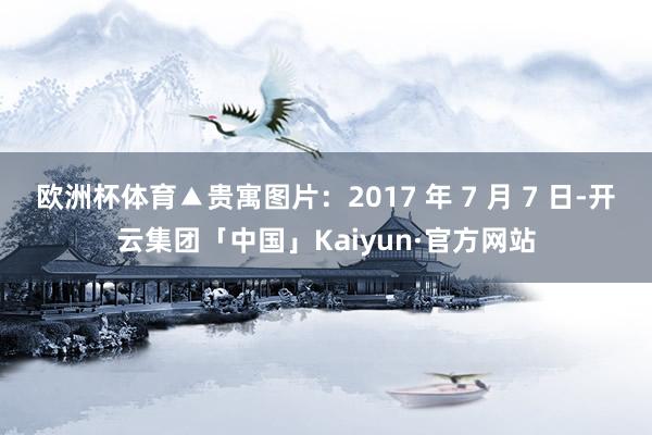 欧洲杯体育▲贵寓图片：2017 年 7 月 7 日-开云集团「中国」Kaiyun·官方网站