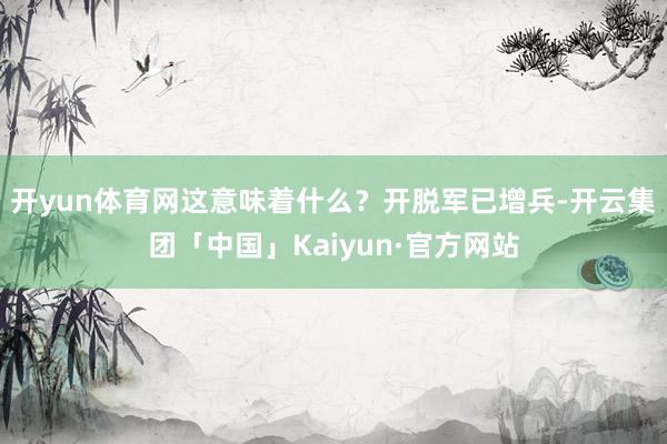 开yun体育网这意味着什么？开脱军已增兵-开云集团「中国」Kaiyun·官方网站
