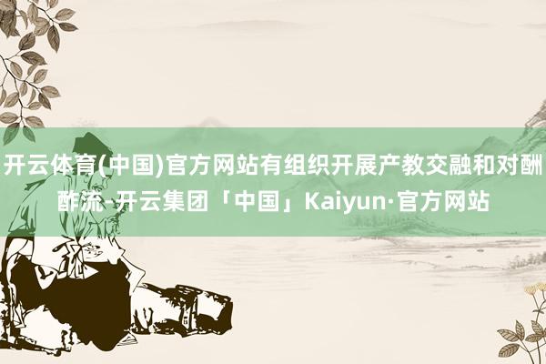 开云体育(中国)官方网站有组织开展产教交融和对酬酢流-开云集团「中国」Kaiyun·官方网站