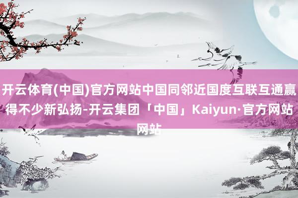 开云体育(中国)官方网站中国同邻近国度互联互通赢得不少新弘扬-开云集团「中国」Kaiyun·官方网站
