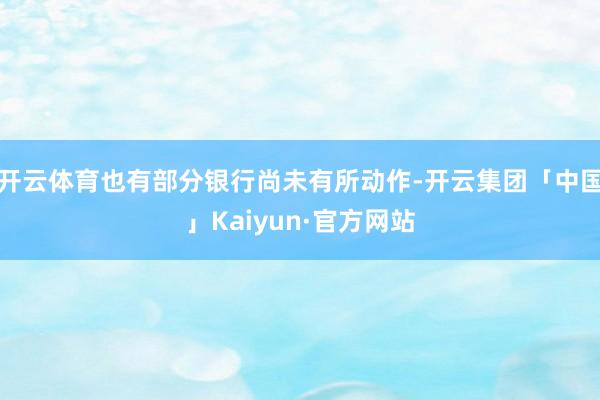 开云体育也有部分银行尚未有所动作-开云集团「中国」Kaiyun·官方网站
