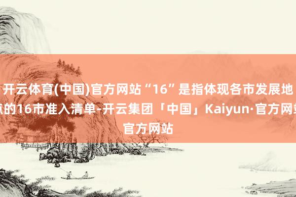 开云体育(中国)官方网站“16”是指体现各市发展地点的16市准入清单-开云集团「中国」Kaiyun·官方网站