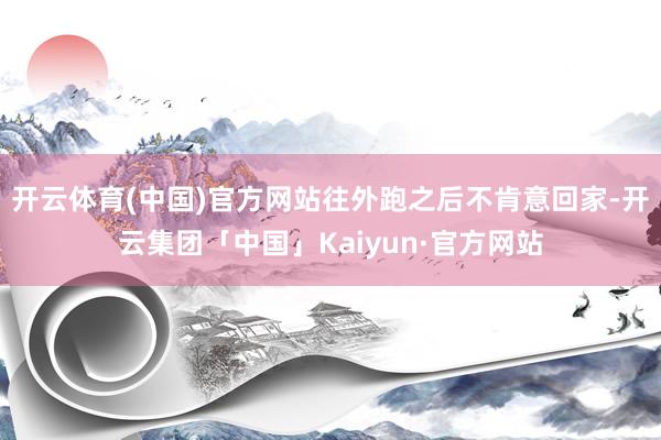开云体育(中国)官方网站往外跑之后不肯意回家-开云集团「中国」Kaiyun·官方网站