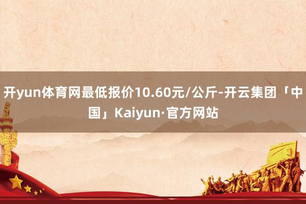 开yun体育网最低报价10.60元/公斤-开云集团「中国」Kaiyun·官方网站