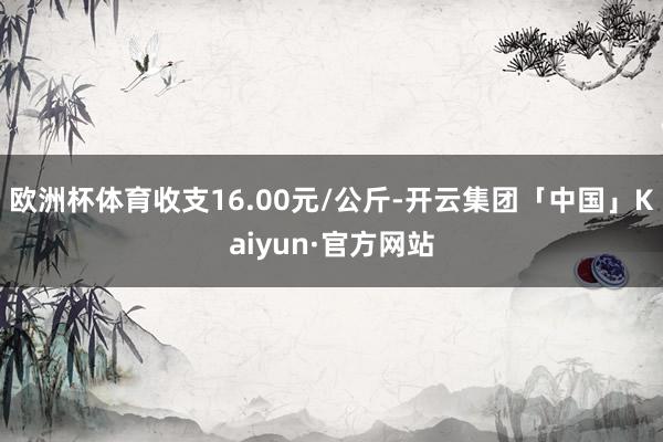 欧洲杯体育收支16.00元/公斤-开云集团「中国」Kaiyun·官方网站