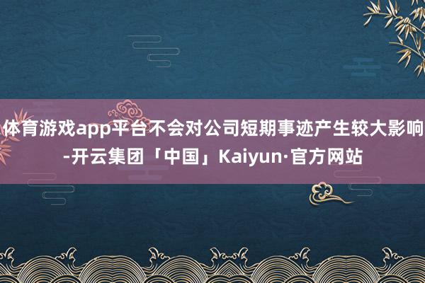 体育游戏app平台不会对公司短期事迹产生较大影响-开云集团「中国」Kaiyun·官方网站