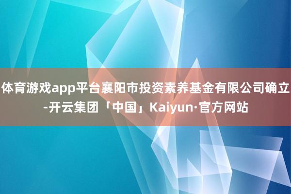 体育游戏app平台襄阳市投资素养基金有限公司确立-开云集团「中国」Kaiyun·官方网站