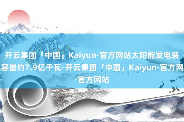 开云集团「中国」Kaiyun·官方网站太阳能发电装机容量约7.9亿千瓦-开云集团「中国」Kaiyun·官方网站