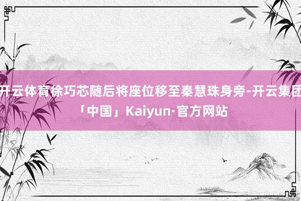 开云体育徐巧芯随后将座位移至秦慧珠身旁-开云集团「中国」Kaiyun·官方网站