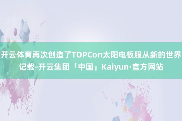 开云体育再次创造了TOPCon太阳电板服从新的世界记载-开云集团「中国」Kaiyun·官方网站