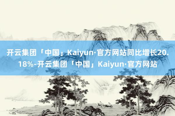 开云集团「中国」Kaiyun·官方网站同比增长20.18%-开云集团「中国」Kaiyun·官方网站