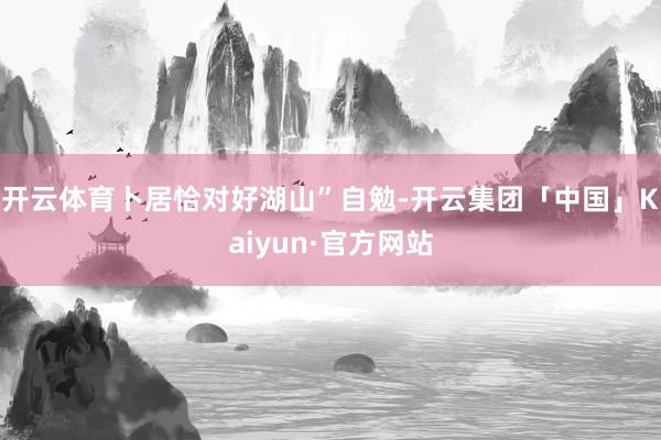 开云体育卜居恰对好湖山”自勉-开云集团「中国」Kaiyun·官方网站