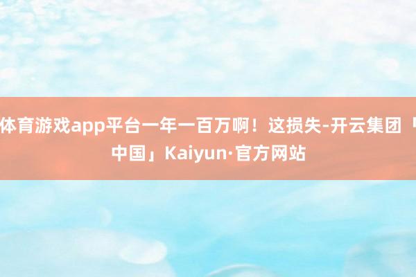 体育游戏app平台一年一百万啊！这损失-开云集团「中国」Kaiyun·官方网站