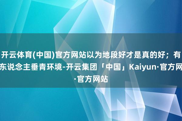 开云体育(中国)官方网站以为地段好才是真的好；有的东说念主垂青环境-开云集团「中国」Kaiyun·官方网站