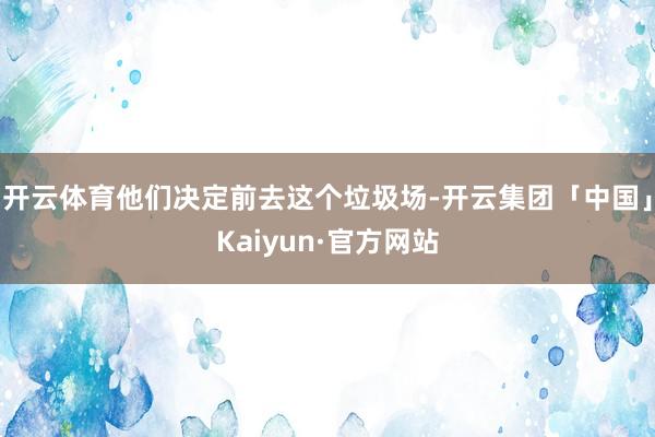 开云体育他们决定前去这个垃圾场-开云集团「中国」Kaiyun·官方网站