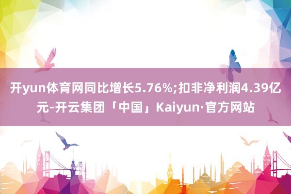 开yun体育网同比增长5.76%;扣非净利润4.39亿元-开云集团「中国」Kaiyun·官方网站