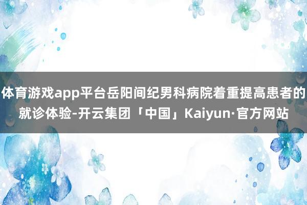 体育游戏app平台岳阳间纪男科病院着重提高患者的就诊体验-开云集团「中国」Kaiyun·官方网站
