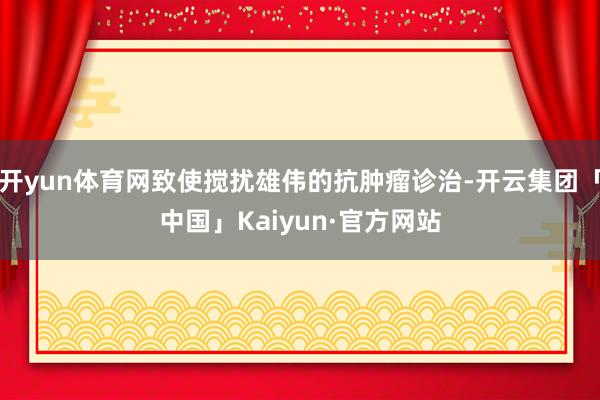 开yun体育网致使搅扰雄伟的抗肿瘤诊治-开云集团「中国」Kaiyun·官方网站