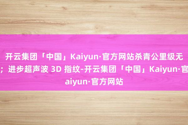 开云集团「中国」Kaiyun·官方网站杀青公里级无网通讯；进步超声波 3D 指纹-开云集团「中国」Kaiyun·官方网站