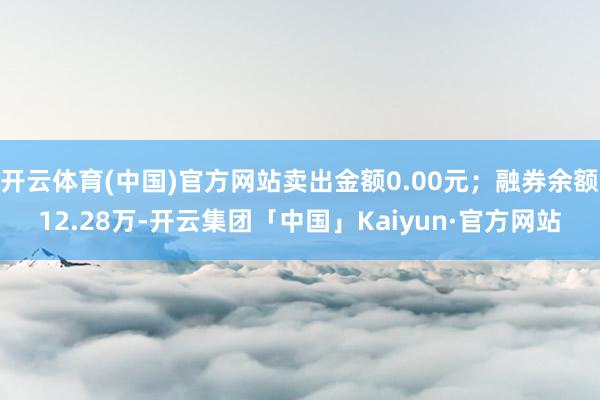 开云体育(中国)官方网站卖出金额0.00元；融券余额12.28万-开云集团「中国」Kaiyun·官方网站