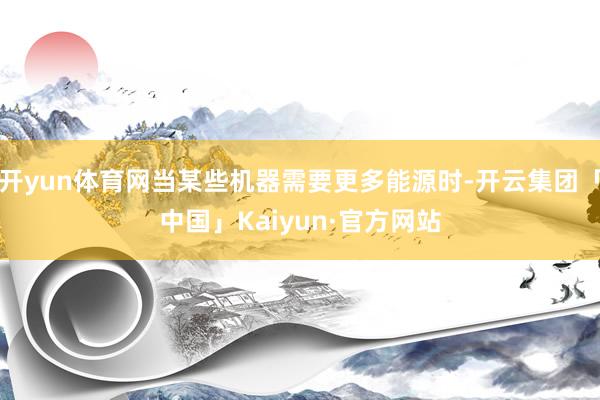 开yun体育网当某些机器需要更多能源时-开云集团「中国」Kaiyun·官方网站